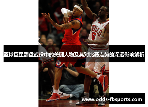 篮球巨星翻盘战役中的关键人物及其对比赛走势的深远影响解析